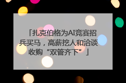 扎克伯格为AI竞赛招兵买马，高薪挖人和洽谈收购“双管齐下”