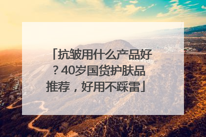 抗皱用什么产品好？40岁国货护肤品推荐，好用不踩雷