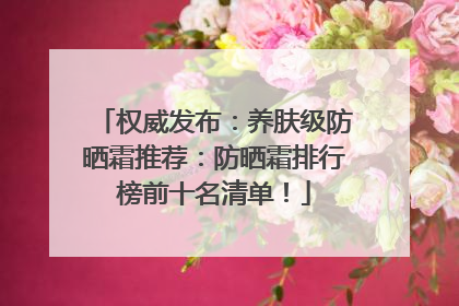 权威发布：养肤级防晒霜推荐：防晒霜排行榜前十名清单！