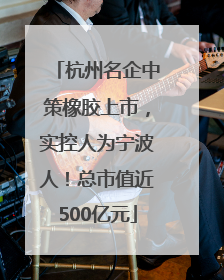 杭州名企中策橡胶上市，实控人为宁波人！总市值近500亿元