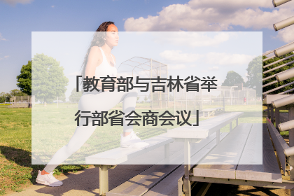 教育部与吉林省举行部省会商会议