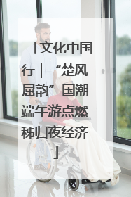 文化中国行｜“楚风屈韵”国潮端午游点燃秭归夜经济