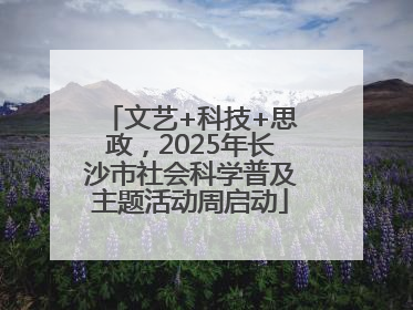 文艺+科技+思政，2025年长沙市社会科学普及主题活动周启动