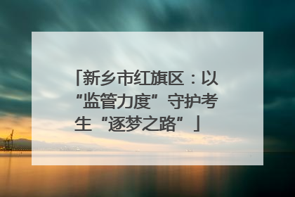 新乡市红旗区：以“监管力度”守护考生“逐梦之路”