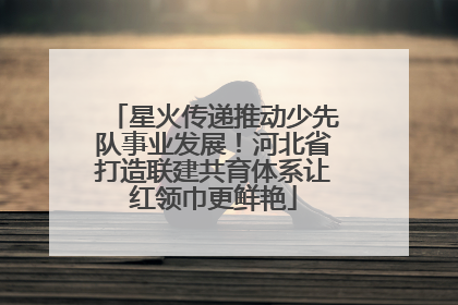 星火传递推动少先队事业发展！河北省打造联建共育体系让红领巾更鲜艳
