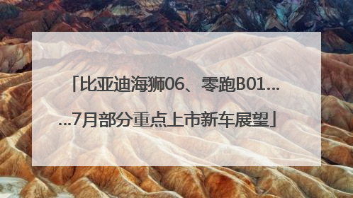 比亚迪海狮06、零跑B01……7月部分重点上市新车展望