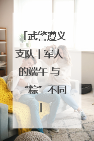 武警遵义支队︱军人的端午 与“粽”不同