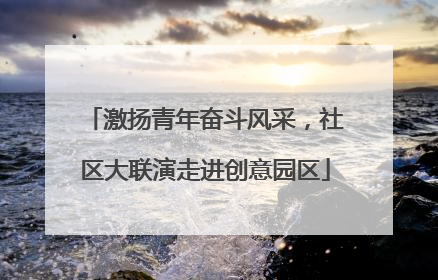 激扬青年奋斗风采，社区大联演走进创意园区