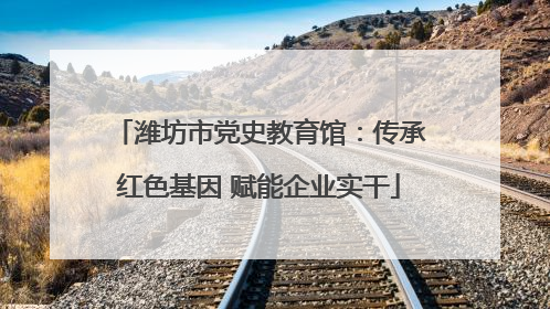 潍坊市党史教育馆：传承红色基因 赋能企业实干