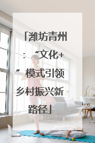 潍坊青州：“文化+”模式引领乡村振兴新路径