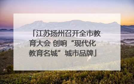 江苏扬州召开全市教育大会 创响“现代化教育名城”城市品牌