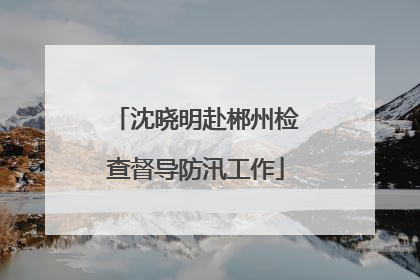 沈晓明赴郴州检查督导防汛工作