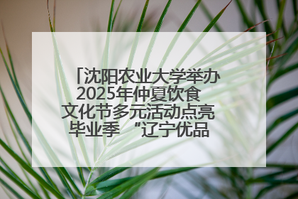 沈阳农业大学举办2025年仲夏饮食文化节多元活动点亮毕业季 “辽宁优品”进校园首站启动