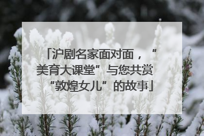 沪剧名家面对面，“美育大课堂”与您共赏“敦煌女儿”的故事