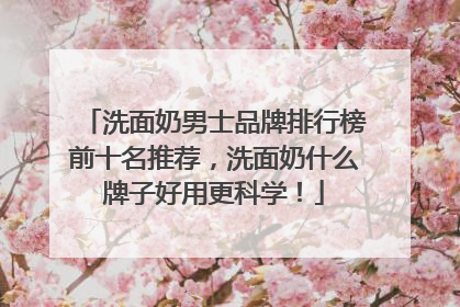 洗面奶男士品牌排行榜前十名推荐，洗面奶什么牌子好用更科学！