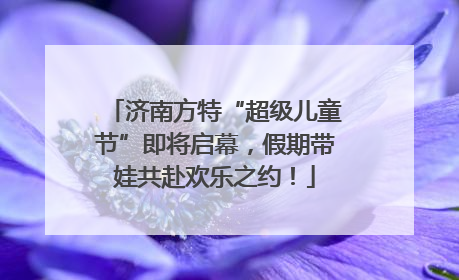 济南方特“超级儿童节”即将启幕，假期带娃共赴欢乐之约！