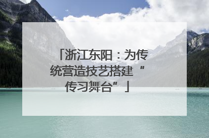 浙江东阳：为传统营造技艺搭建“传习舞台”