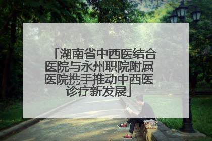 湖南省中西医结合医院与永州职院附属医院携手推动中西医诊疗新发展