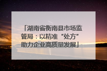 湖南省衡南县市场监管局：以精准“处方”助力企业高质量发展