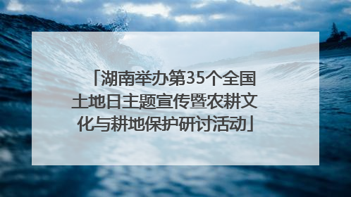 湖南举办第35个全国土地日主题宣传暨农耕文化与耕地保护研讨活动