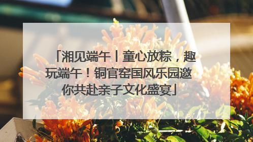湘见端午丨童心放粽，趣玩端午！铜官窑国风乐园邀你共赴亲子文化盛宴