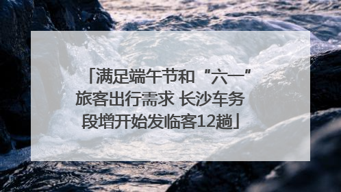 满足端午节和“六一”旅客出行需求 长沙车务段增开始发临客12趟