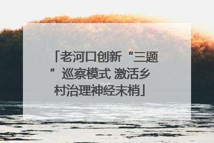 老河口创新“三题”巡察模式 激活乡村治理神经末梢