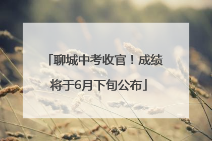 聊城中考收官！成绩将于6月下旬公布