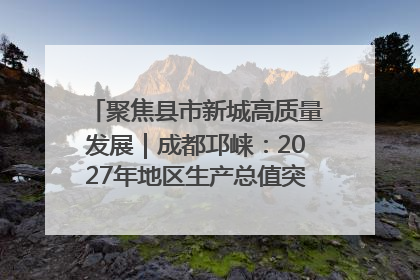 聚焦县市新城高质量发展｜成都邛崃：2027年地区生产总值突破550亿元、建成五百亿级园区