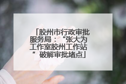 胶州市行政审批服务局：“张大为工作室胶州工作站”破解审批堵点