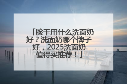 脸干用什么洗面奶好？洗面奶哪个牌子好，2025洗面奶值得买推荐！