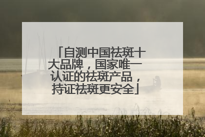 自测中国祛斑十大品牌，国家唯一认证的祛斑产品，持证祛斑更安全