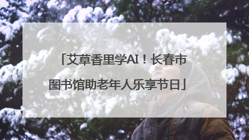 艾草香里学AI！长春市图书馆助老年人乐享节日