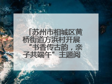 苏州市相城区黄桥街道方浜村开展“书香传古韵，亲子共端午”主题阅读活动！