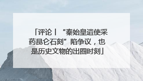 评论丨“秦始皇遣使采药昆仑石刻”陷争议，也是历史文物的出圈时刻