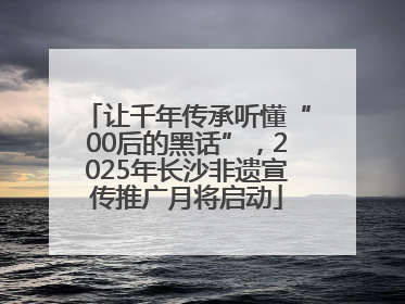 让千年传承听懂“00后的黑话”，2025年长沙非遗宣传推广月将启动