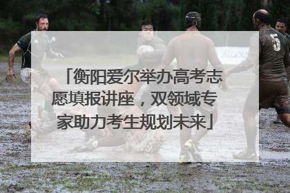 衡阳爱尔举办高考志愿填报讲座，双领域专家助力考生规划未来
