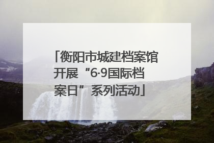 衡阳市城建档案馆开展“6·9国际档案日”系列活动