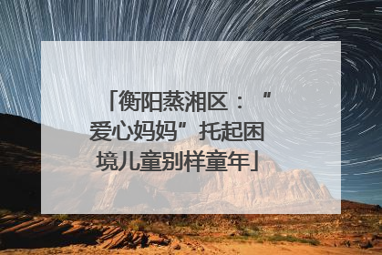 衡阳蒸湘区：“爱心妈妈”托起困境儿童别样童年