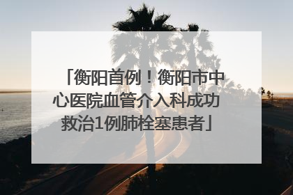 衡阳首例！衡阳市中心医院血管介入科成功救治1例肺栓塞患者