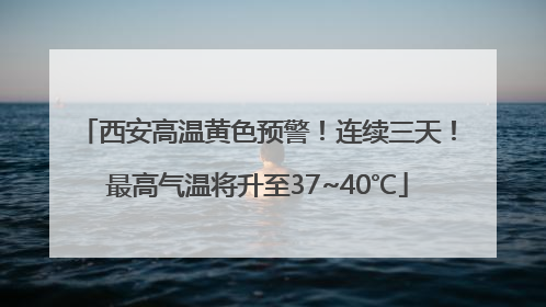 西安高温黄色预警！连续三天！最高气温将升至37~40℃