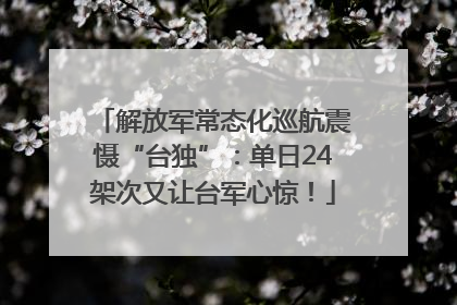 解放军常态化巡航震慑“台独”：单日24架次又让台军心惊！