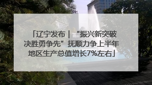 辽宁发布｜“振兴新突破 决胜勇争先”抚顺力争上半年地区生产总值增长7%左右