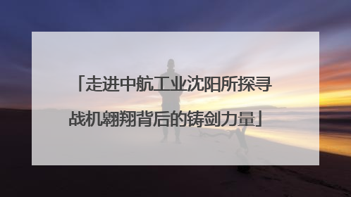 走进中航工业沈阳所探寻战机翱翔背后的铸剑力量