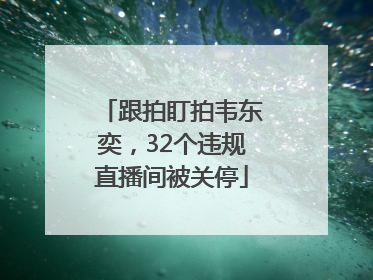 跟拍盯拍韦东奕，32个违规直播间被关停