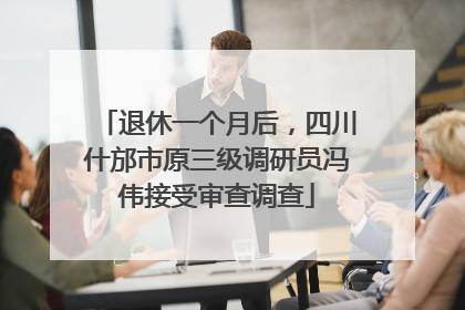 退休一个月后，四川什邡市原三级调研员冯伟接受审查调查