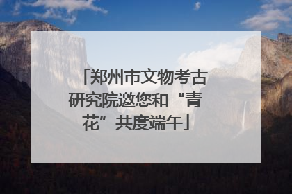 郑州市文物考古研究院邀您和“青花”共度端午