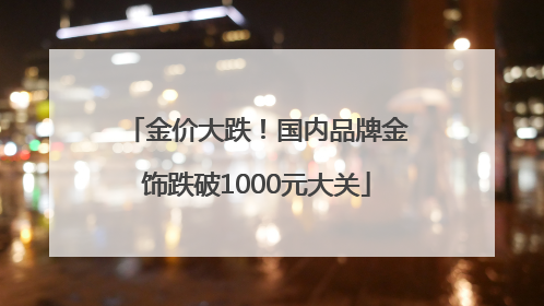 金价大跌！国内品牌金饰跌破1000元大关