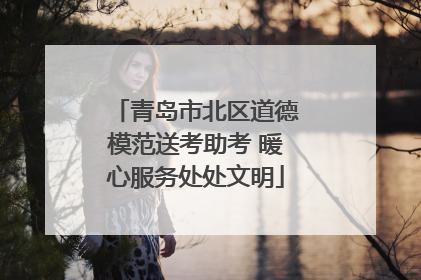 青岛市北区道德模范送考助考 暖心服务处处文明
