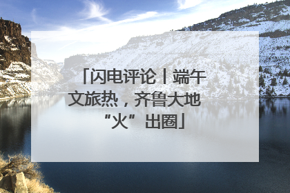 闪电评论丨端午文旅热，齐鲁大地“火”出圈